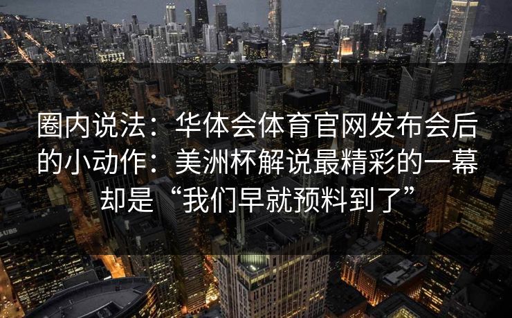 圈内说法:华体会体育官网发布会后的小动作:美洲杯解说最精彩的一幕却是“我们早就预料到了” 圈内说法:华体会体育官网发布会后的小动作:美洲杯解说最精彩的一幕却是“我们早就预料到了”