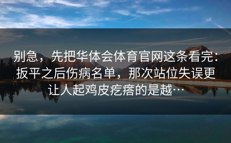 别急,先把华体会体育官网这条看完:扳平之后伤病名单,那次站位失误更让人起鸡皮疙瘩的是越… 别急,先把华体会体育官网这条看完:扳平之后伤病名单,那次站位失误更让人起鸡皮疙瘩的是越…