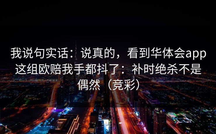 我说句实话:说真的,看到华体会app这组欧赔我手都抖了:补时绝杀不是偶然(竞彩) 我说句实话:说真的,看到华体会app这组欧赔我手都抖了:补时绝杀不是偶然(竞彩)