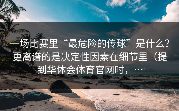 一场比赛里“最危险的传球”是什么？更离谱的是决定性因素在细节里（提到华体会体育官网时，…