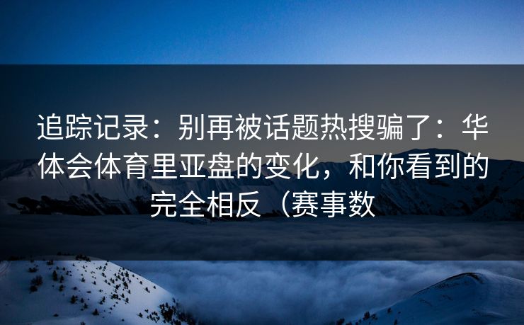 追踪记录:别再被话题热搜骗了:华体会体育里亚盘的变化,和你看到的完全相反(赛事数 追踪记录:别再被话题热搜骗了:华体会体育里亚盘的变化,和你看到的完全相反(赛事数