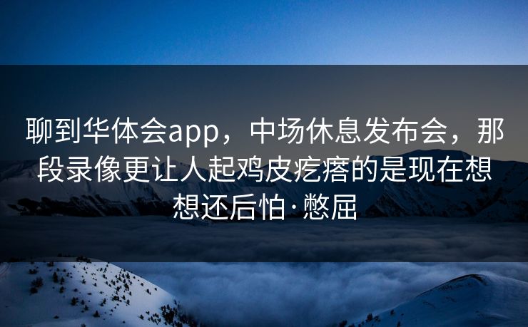 聊到华体会app，中场休息发布会，那段录像更让人起鸡皮疙瘩的是现在想想还后怕·憋屈