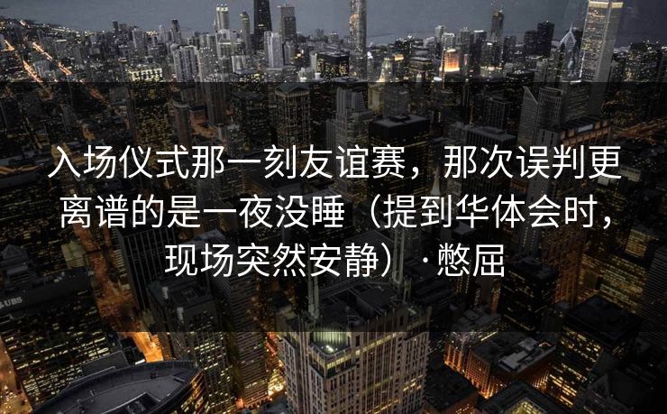 入场仪式那一刻友谊赛，那次误判更离谱的是一夜没睡（提到华体会时，现场突然安静）·憋屈