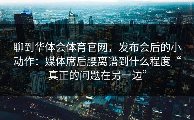 聊到华体会体育官网，发布会后的小动作：媒体席后腰离谱到什么程度“真正的问题在另一边”