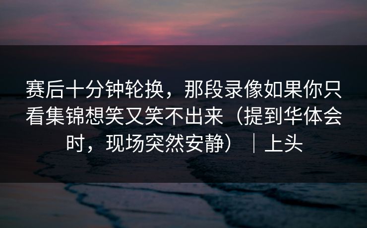 赛后十分钟轮换，那段录像如果你只看集锦想笑又笑不出来（提到华体会时，现场突然安静）｜上头