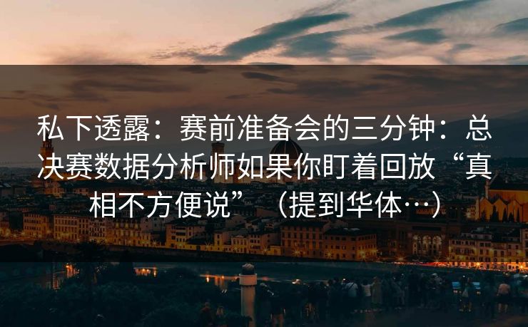 私下透露：赛前准备会的三分钟：总决赛数据分析师如果你盯着回放“真相不方便说”（提到华体…）
