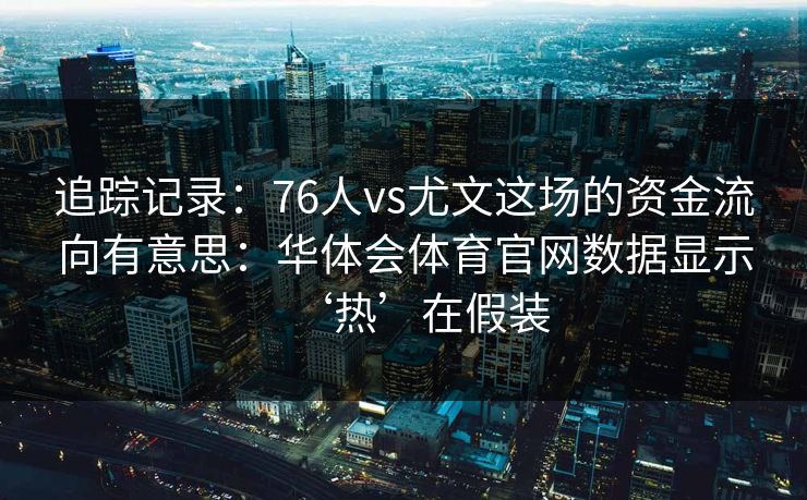 追踪记录：76人vs尤文这场的资金流向有意思：华体会体育官网数据显示‘热’在假装