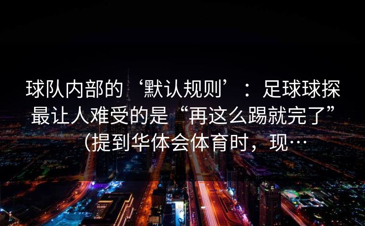 球队内部的‘默认规则’：足球球探最让人难受的是“再这么踢就完了”（提到华体会体育时，现…