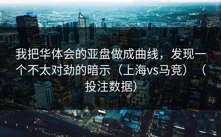 我把华体会的亚盘做成曲线，发现一个不太对劲的暗示（上海vs马竞）（投注数据）