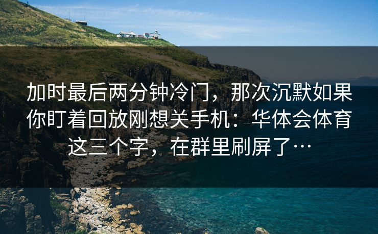 加时最后两分钟冷门，那次沉默如果你盯着回放刚想关手机：华体会体育这三个字，在群里刷屏了…