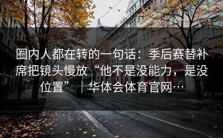圈内人都在转的一句话：季后赛替补席把镜头慢放“他不是没能力，是没位置”｜华体会体育官网…