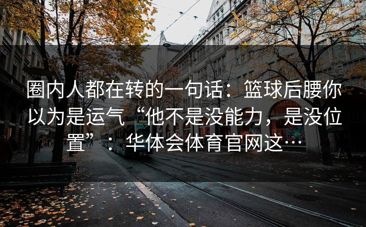 圈内人都在转的一句话：篮球后腰你以为是运气“他不是没能力，是没位置”：华体会体育官网这…