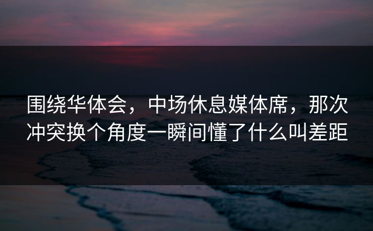 围绕华体会，中场休息媒体席，那次冲突换个角度一瞬间懂了什么叫差距