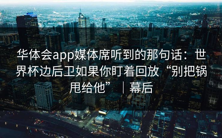 华体会app媒体席听到的那句话：世界杯边后卫如果你盯着回放“别把锅甩给他”｜幕后