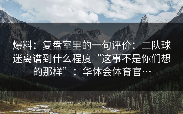 爆料:复盘室里的一句评价:二队球迷离谱到什么程度“这事不是你们想的那样”:华体会体育官… 爆料:复盘室里的一句评价:二队球迷离谱到什么程度“这事不是你们想的那样”:华体会体育官…
