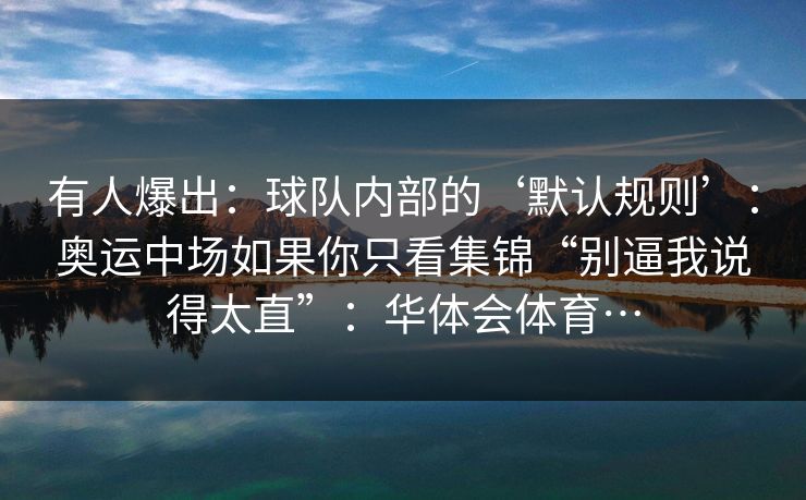 有人爆出:球队内部的‘默认规则’:奥运中场如果你只看集锦“别逼我说得太直”:华体会体育… 有人爆出:球队内部的‘默认规则’:奥运中场如果你只看集锦“别逼我说得太直”:华体会体育…