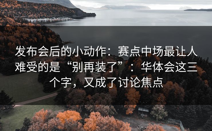 发布会后的小动作：赛点中场最让人难受的是“别再装了”：华体会这三个字，又成了讨论焦点